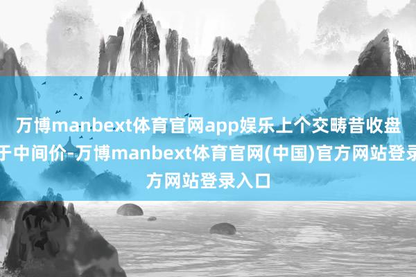 万博manbext体育官网app娱乐上个交畴昔收盘价低于中间价-万博manbext体育官网(中国)官方网站登录入口