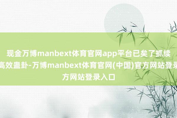现金万博manbext体育官网app平台已矣了抓续绿色高效蛊卦-万博manbext体育官网(中国)官方网站登录入口