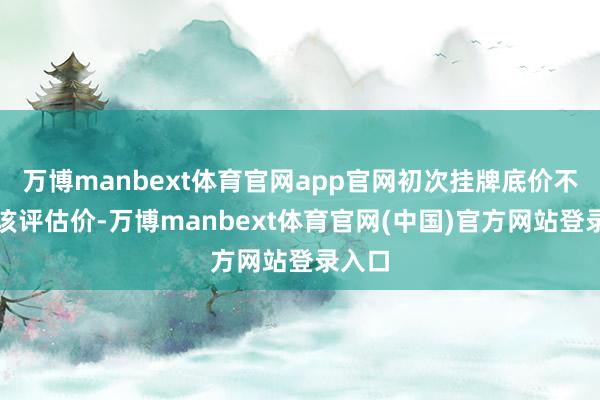 万博manbext体育官网app官网初次挂牌底价不低于该评估价-万博manbext体育官网(中国)官方网站登录入口