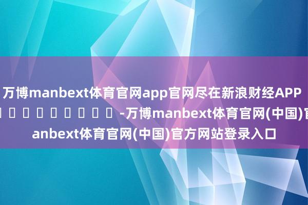 万博manbext体育官网app官网尽在新浪财经APP            													-万博manbext体育官网(中国)官方网站登录入口