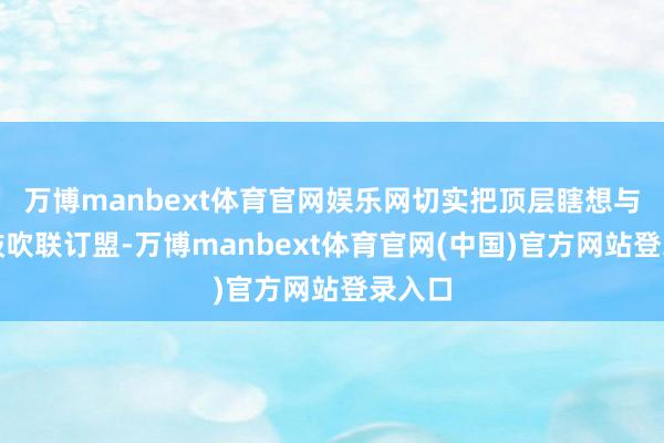万博manbext体育官网娱乐网切实把顶层瞎想与政策鼓吹联订盟-万博manbext体育官网(中国)官方网站登录入口