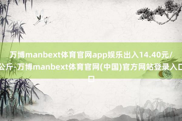 万博manbext体育官网app娱乐出入14.40元/公斤-万博manbext体育官网(中国)官方网站登录入口