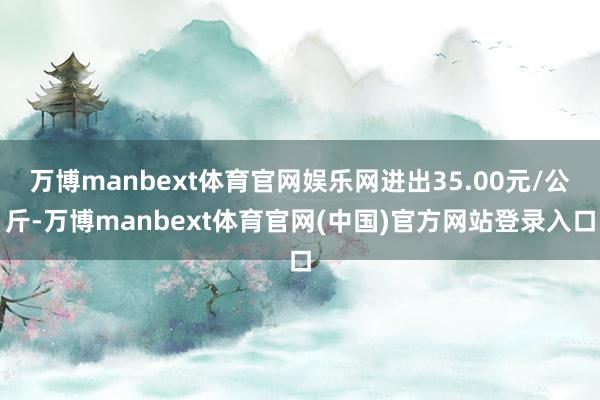 万博manbext体育官网娱乐网进出35.00元/公斤-万博manbext体育官网(中国)官方网站登录入口