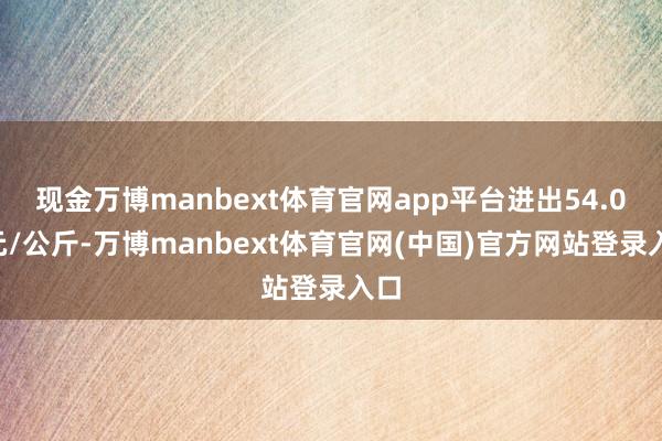现金万博manbext体育官网app平台进出54.00元/公斤-万博manbext体育官网(中国)官方网站登录入口