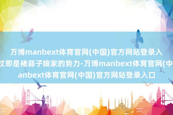 万博manbext体育官网(中国)官方网站登录入口这个另有策画的依仗即是褚蒜子娘家的势力-万博manbext体育官网(中国)官方网站登录入口