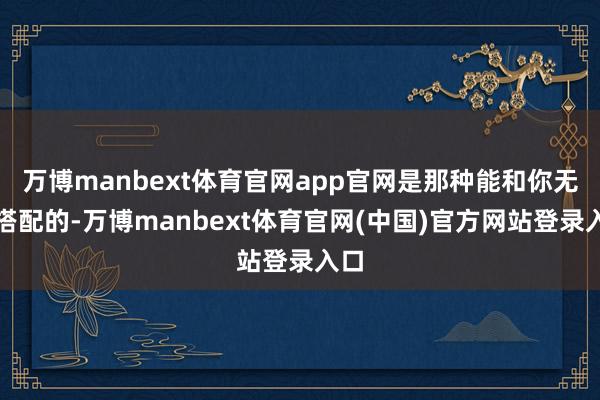 万博manbext体育官网app官网是那种能和你无缺搭配的-万博manbext体育官网(中国)官方网站登录入口