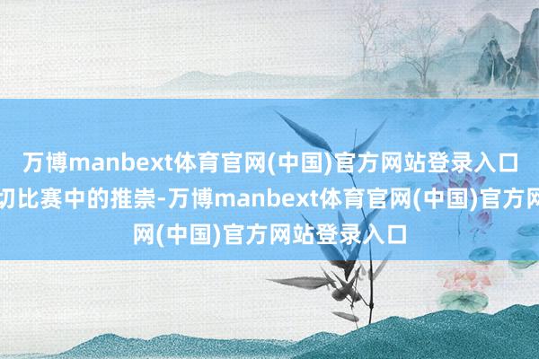 万博manbext体育官网(中国)官方网站登录入口质疑他在迫切比赛中的推崇-万博manbext体育官网(中国)官方网站登录入口