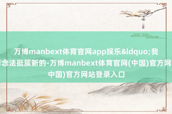 万博manbext体育官网app娱乐&ldquo;我认为这个作念法挺簇新的-万博manbext体育官网(中国)官方网站登录入口