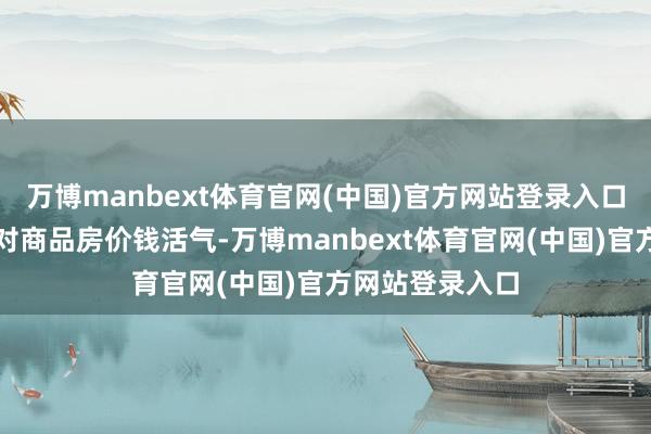 万博manbext体育官网(中国)官方网站登录入口最终变成住户对商品房价钱活气-万博manbext体育官网(中国)官方网站登录入口