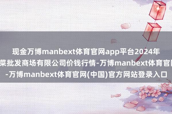 现金万博manbext体育官网app平台2024年11月30日青岛东庄头蔬菜批发商场有限公司价钱行情-万博manbext体育官网(中国)官方网站登录入口