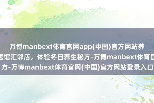 万博manbext体育官网app(中国)官方网站养生正其时 | 来国涵堂吴医馆汇邻店，体验冬日养生秘方-万博manbext体育官网(中国)官方网站登录入口