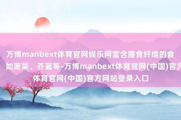 万博manbext体育官网娱乐网富含膳食纤维的食物高纤维蔬菜：如菠菜、芥蓝等-万博manbext体育官网(中国)官方网站登录入口