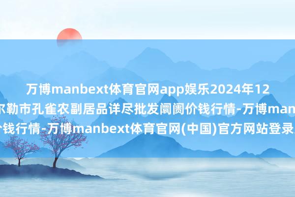 万博manbext体育官网app娱乐2024年12月4日新疆兵团农二师库尔勒市孔雀农副居品详尽批发阛阓价钱行情-万博manbext体育官网(中国)官方网站登录入口
