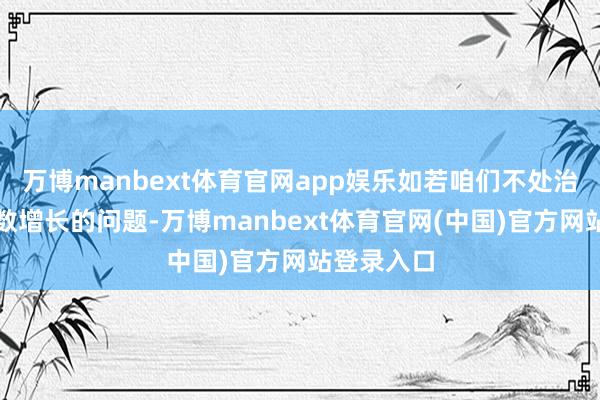 万博manbext体育官网app娱乐如若咱们不处治国债呈指数增长的问题-万博manbext体育官网(中国)官方网站登录入口