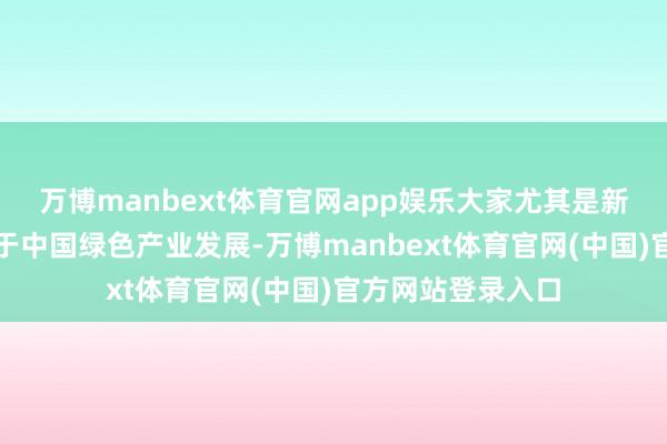 万博manbext体育官网app娱乐大家尤其是新兴商场国度成绩于中国绿色产业发展-万博manbext体育官网(中国)官方网站登录入口