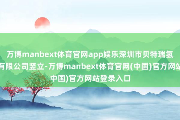 万博manbext体育官网app娱乐深圳市贝特瑞氢能新材料有限公司竖立-万博manbext体育官网(中国)官方网站登录入口