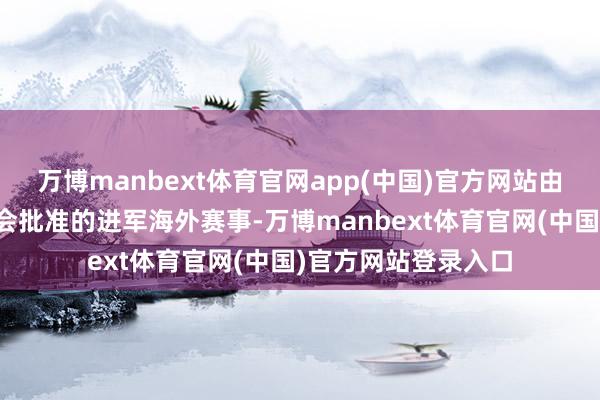 万博manbext体育官网app(中国)官方网站由金砖国度工商理事会批准的进军海外赛事-万博manbext体育官网(中国)官方网站登录入口