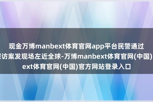 现金万博manbext体育官网app平台民警通过长远旁观研判及探访案发现场左近全球-万博manbext体育官网(中国)官方网站登录入口