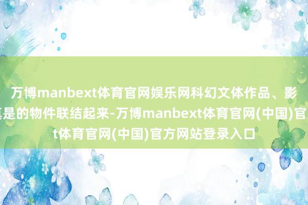 万博manbext体育官网娱乐网科幻文体作品、影视作品不错和真是的物件联结起来-万博manbext体育官网(中国)官方网站登录入口