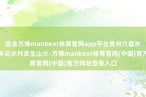 现金万博manbext体育官网app平台贵州六盘水市水城区花嘎乡花水村发生山火-万博manbext体育官网(中国)官方网站登录入口