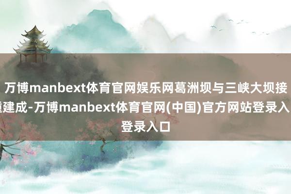 万博manbext体育官网娱乐网葛洲坝与三峡大坝接踵建成-万博manbext体育官网(中国)官方网站登录入口
