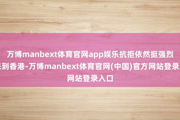 万博manbext体育官网app娱乐抗拒依然挺强烈的来到香港-万博manbext体育官网(中国)官方网站登录入口