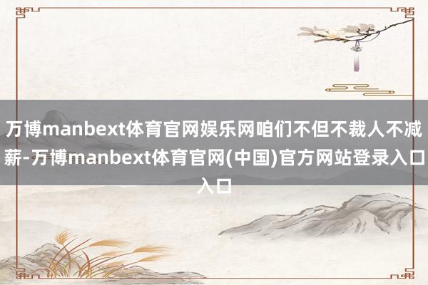 万博manbext体育官网娱乐网咱们不但不裁人不减薪-万博manbext体育官网(中国)官方网站登录入口