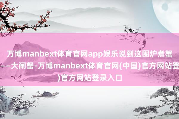 万博manbext体育官网app娱乐说到这围炉煮蟹的主角——大闸蟹-万博manbext体育官网(中国)官方网站登录入口