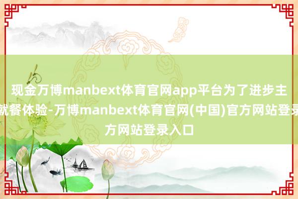 现金万博manbext体育官网app平台为了进步主顾的就餐体验-万博manbext体育官网(中国)官方网站登录入口