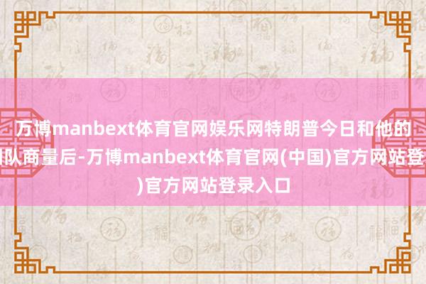 万博manbext体育官网娱乐网特朗普今日和他的高等团队商量后-万博manbext体育官网(中国)官方网站登录入口