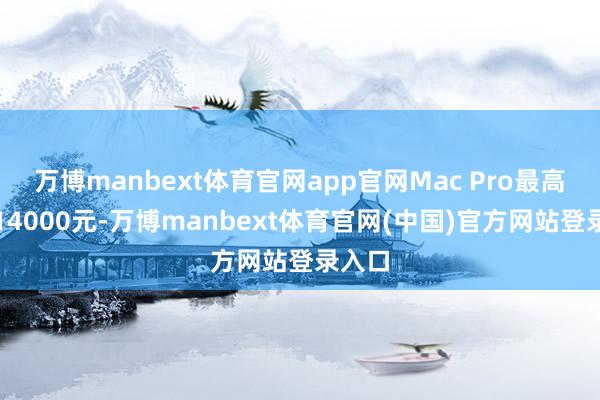 万博manbext体育官网app官网Mac Pro最高可抵14000元-万博manbext体育官网(中国)官方网站登录入口
