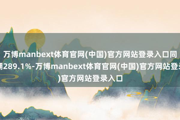 万博manbext体育官网(中国)官方网站登录入口同比高潮289.1%-万博manbext体育官网(中国)官方网站登录入口