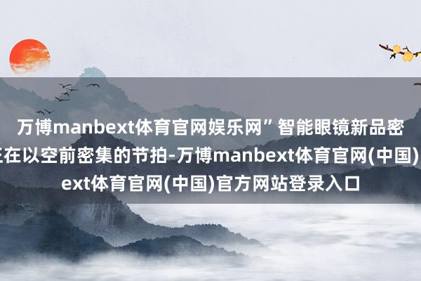 万博manbext体育官网娱乐网”智能眼镜新品密集智能眼镜行业正在以空前密集的节拍-万博manbext体育官网(中国)官方网站登录入口