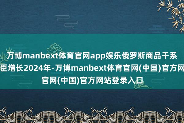 万博manbext体育官网app娱乐俄罗斯商品干系企业数目权臣增长2024年-万博manbext体育官网(中国)官方网站登录入口