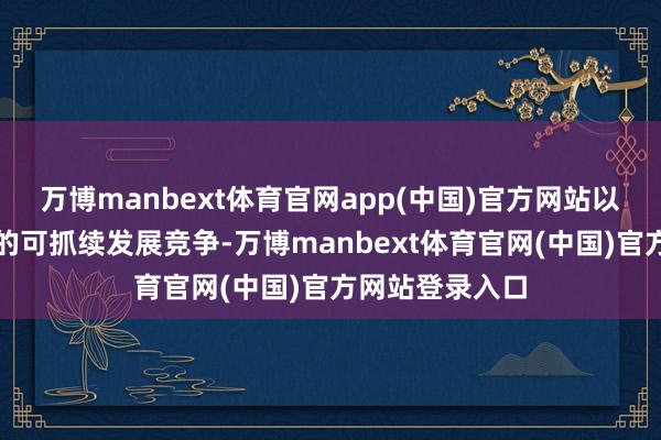 万博manbext体育官网app(中国)官方网站以应答日益热烈的可抓续发展竞争-万博manbext体育官网(中国)官方网站登录入口