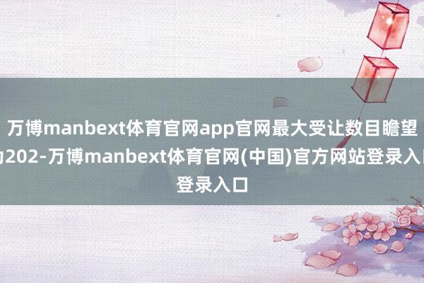 万博manbext体育官网app官网最大受让数目瞻望为202-万博manbext体育官网(中国)官方网站登录入口