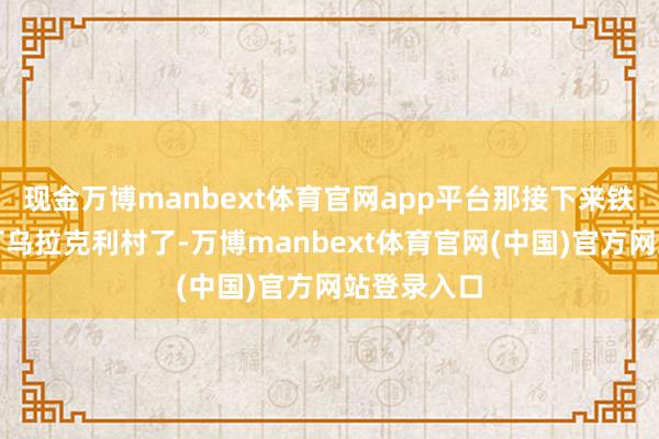 现金万博manbext体育官网app平台那接下来铁定就要攻打乌拉克利村了-万博manbext体育官网(中国)官方网站登录入口
