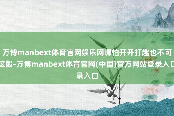 万博manbext体育官网娱乐网哪怕开开打趣也不可这般-万博manbext体育官网(中国)官方网站登录入口