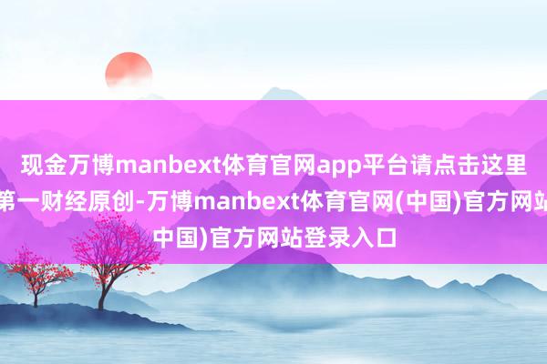 现金万博manbext体育官网app平台请点击这里此本体为第一财经原创-万博manbext体育官网(中国)官方网站登录入口