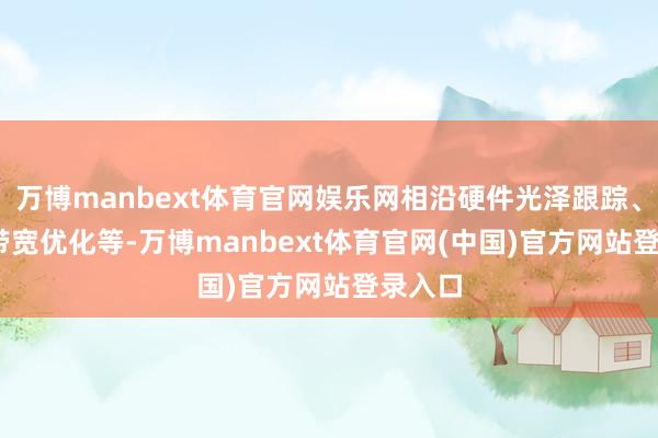 万博manbext体育官网娱乐网相沿硬件光泽跟踪、40% 带宽优化等-万博manbext体育官网(中国)官方网站登录入口