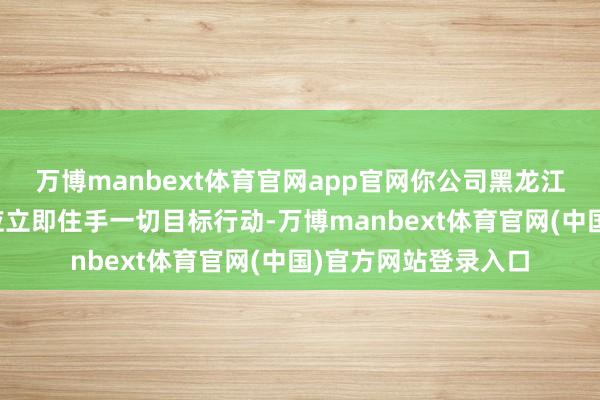 万博manbext体育官网app官网你公司黑龙江分公司阿城支公司应立即住手一切目标行动-万博manbext体育官网(中国)官方网站登录入口