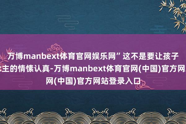 万博manbext体育官网娱乐网”这不是要让孩子为别东说念主的情愫认真-万博manbext体育官网(中国)官方网站登录入口