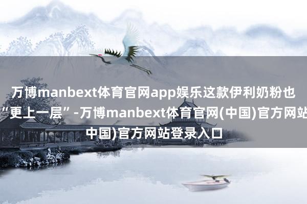 万博manbext体育官网app娱乐这款伊利奶粉也作念到了“更上一层”-万博manbext体育官网(中国)官方网站登录入口