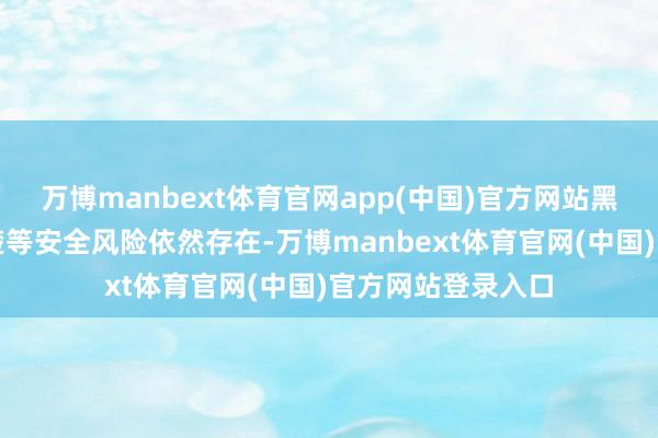 万博manbext体育官网app(中国)官方网站黑客毛病、数据清楚等安全风险依然存在-万博manbext体育官网(中国)官方网站登录入口
