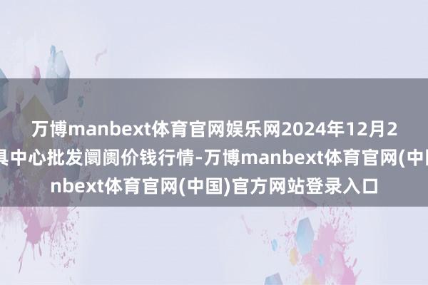 万博manbext体育官网娱乐网2024年12月26日河南商丘市农家具中心批发阛阓价钱行情-万博manbext体育官网(中国)官方网站登录入口