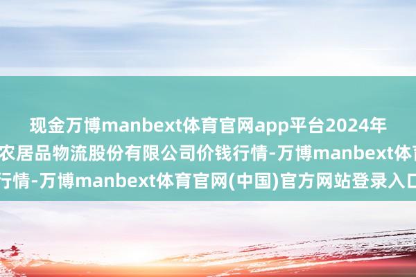 现金万博manbext体育官网app平台2024年12月26日河南万邦海外农居品物流股份有限公司价钱行情-万博manbext体育官网(中国)官方网站登录入口