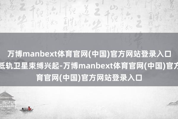 万博manbext体育官网(中国)官方网站登录入口高通量卫星和低轨卫星束缚兴起-万博manbext体育官网(中国)官方网站登录入口