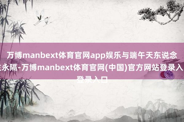 万博manbext体育官网app娱乐与端午天东说念主永隔-万博manbext体育官网(中国)官方网站登录入口