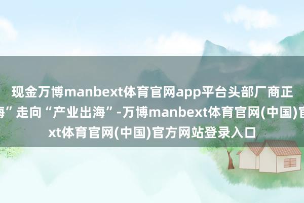 现金万博manbext体育官网app平台头部厂商正加速从“产物出海”走向“产业出海”-万博manbext体育官网(中国)官方网站登录入口