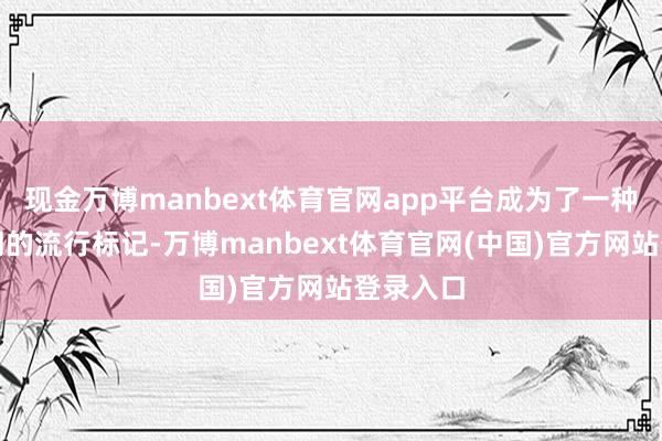 现金万博manbext体育官网app平台成为了一种跳动时期的流行标记-万博manbext体育官网(中国)官方网站登录入口